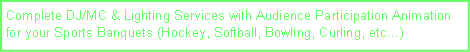 Text Box: Complete DJ/MC & Lighting Services with Audience Participation Animation  for your Sports Banquets (Hockey, Softball, Bowling, Curling, etc)